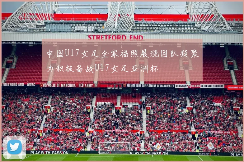 中国U17女足全家福照展现团队凝聚力积极备战U17女足亚洲杯