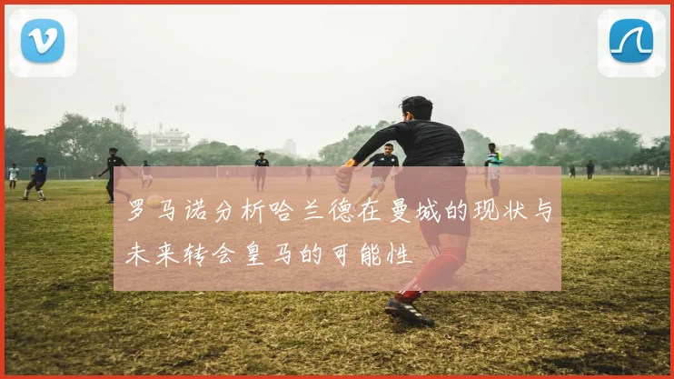罗马诺分析哈兰德在曼城的现状与未来转会皇马的可能性