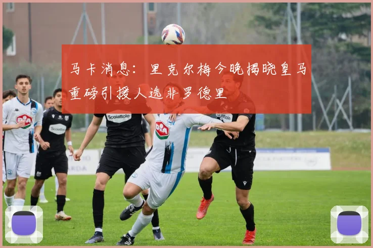 马卡消息：里克尔梅今晚揭晓皇马重磅引援人选非罗德里