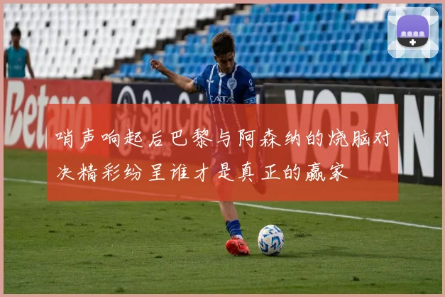 哨声响起后巴黎与阿森纳的烧脑对决精彩纷呈谁才是真正的赢家