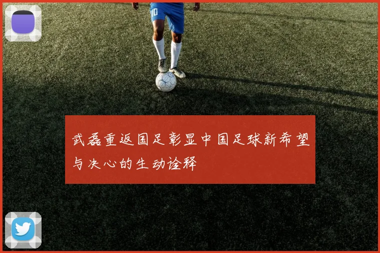 武磊重返国足彰显中国足球新希望与决心的生动诠释