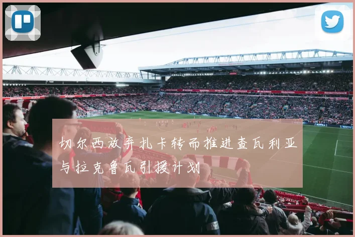 切尔西放弃扎卡转而推进查瓦利亚与拉克鲁瓦引援计划