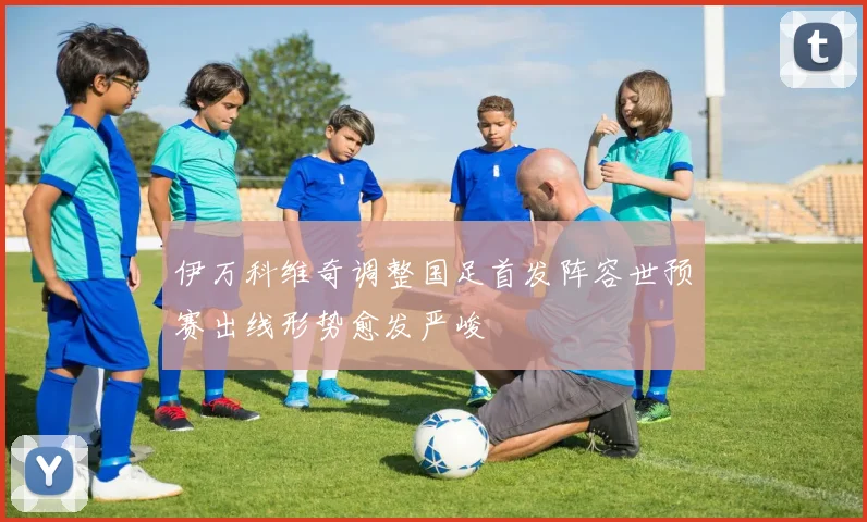 伊万科维奇调整国足首发阵容世预赛出线形势愈发严峻