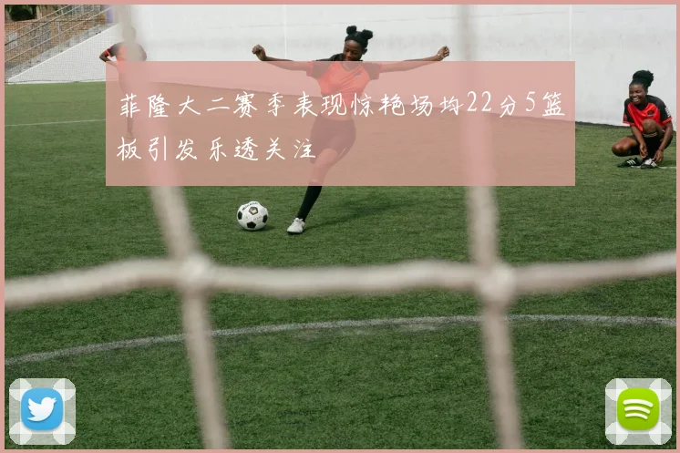 菲隆大二赛季表现惊艳场均22分5篮板引发乐透关注