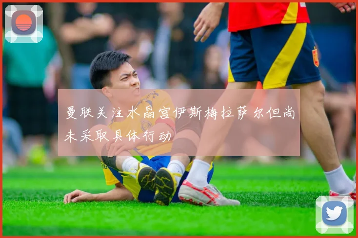 曼联关注水晶宫伊斯梅拉萨尔但尚未采取具体行动