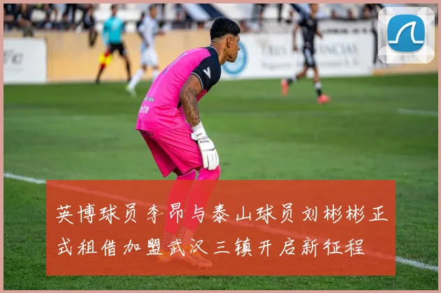 英博球员李昂与泰山球员刘彬彬正式租借加盟武汉三镇开启新征程