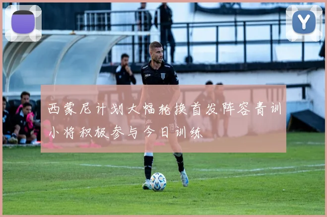 西蒙尼计划大幅轮换首发阵容青训小将积极参与今日训练