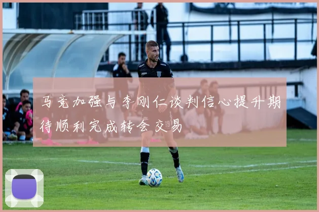 马竞加强与李刚仁谈判信心提升期待顺利完成转会交易