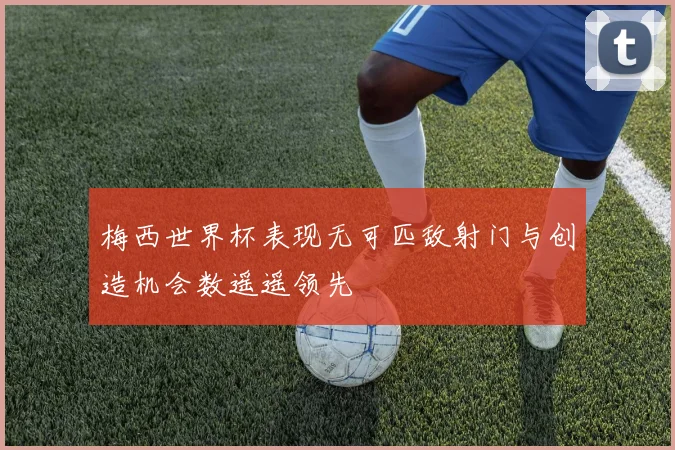 梅西世界杯表现无可匹敌射门与创造机会数遥遥领先