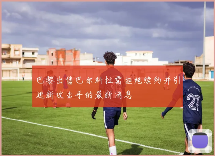 巴黎出售巴尔科拉需拒绝续约并引进新攻击手的最新消息