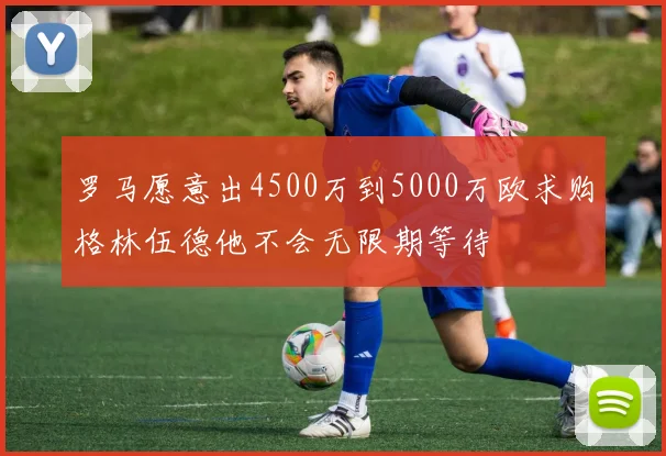 罗马愿意出4500万到5000万欧求购格林伍德他不会无限期等待