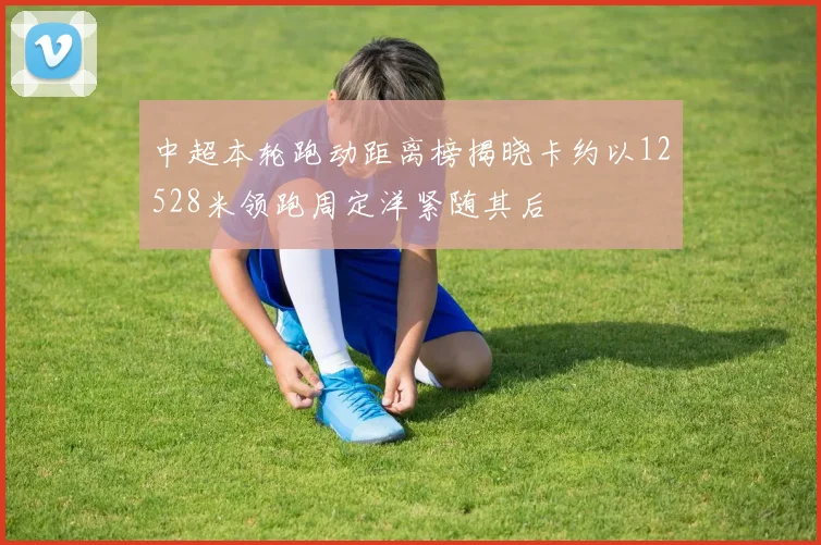 中超本轮跑动距离榜揭晓卡约以12528米领跑周定洋紧随其后