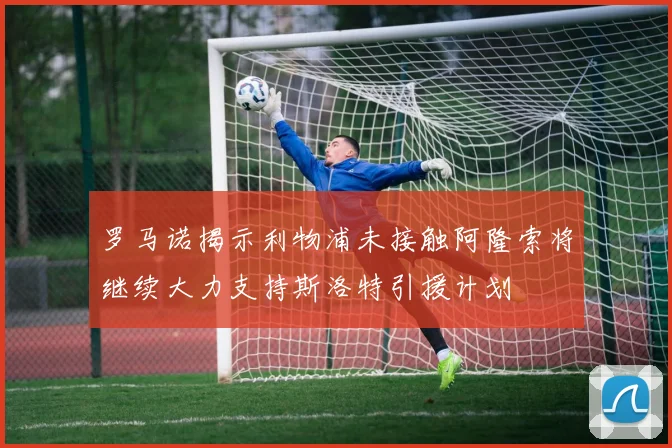 罗马诺揭示利物浦未接触阿隆索将继续大力支持斯洛特引援计划