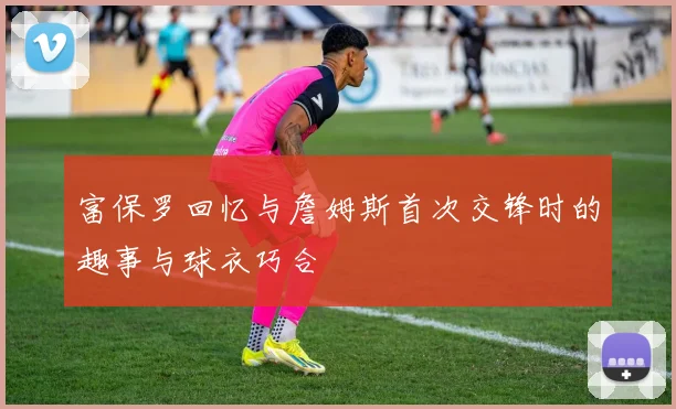 富保罗回忆与詹姆斯首次交锋时的趣事与球衣巧合