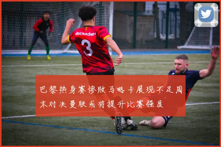 巴黎热身赛惨败马略卡展现不足周末对决曼联或将提升比赛强度