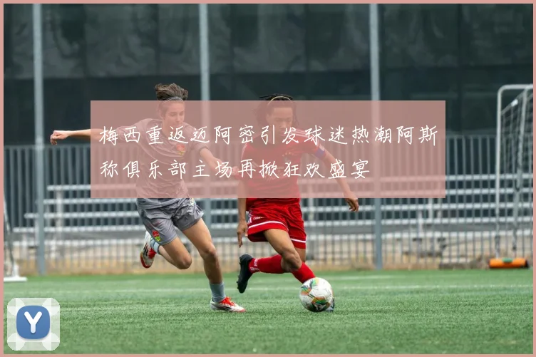 梅西重返迈阿密引发球迷热潮阿斯称俱乐部主场再掀狂欢盛宴