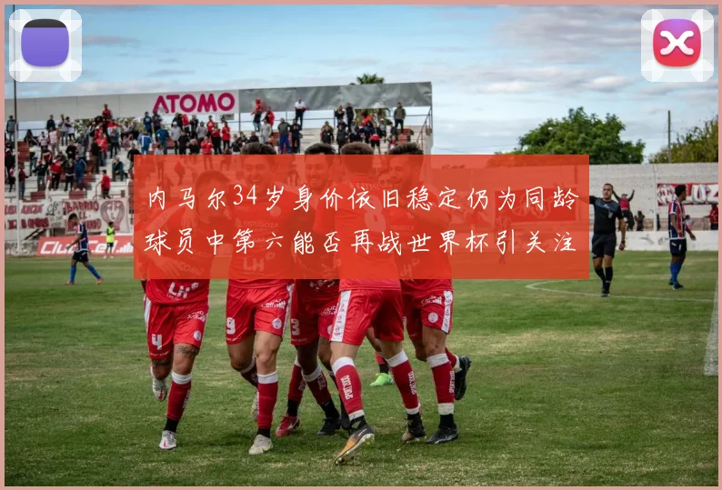 内马尔34岁身价依旧稳定仍为同龄球员中第六能否再战世界杯引关注
