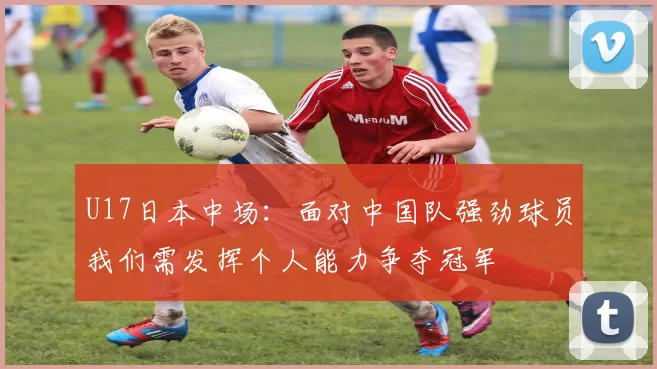 U17日本中场：面对中国队强劲球员我们需发挥个人能力争夺冠军