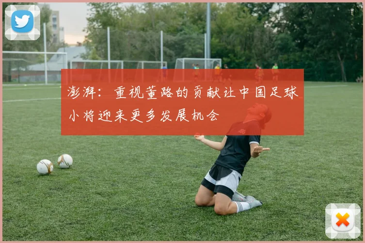 澎湃：重视董路的贡献让中国足球小将迎来更多发展机会