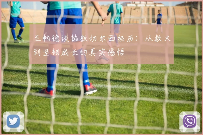 兰帕德谈执教切尔西经历：从救火到坚韧成长的真实感悟