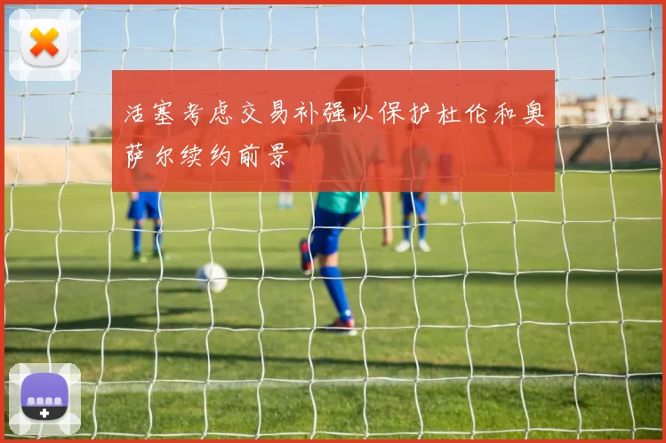 活塞考虑交易补强以保护杜伦和奥萨尔续约前景