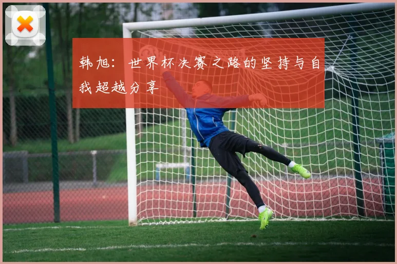 韩旭：世界杯决赛之路的坚持与自我超越分享