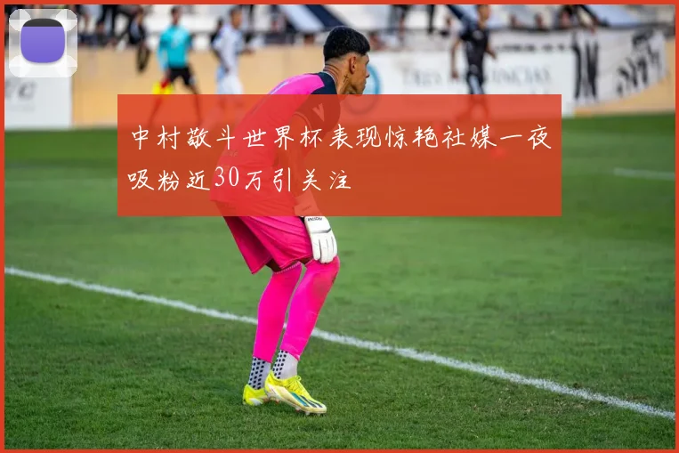 中村敬斗世界杯表现惊艳社媒一夜吸粉近30万引关注