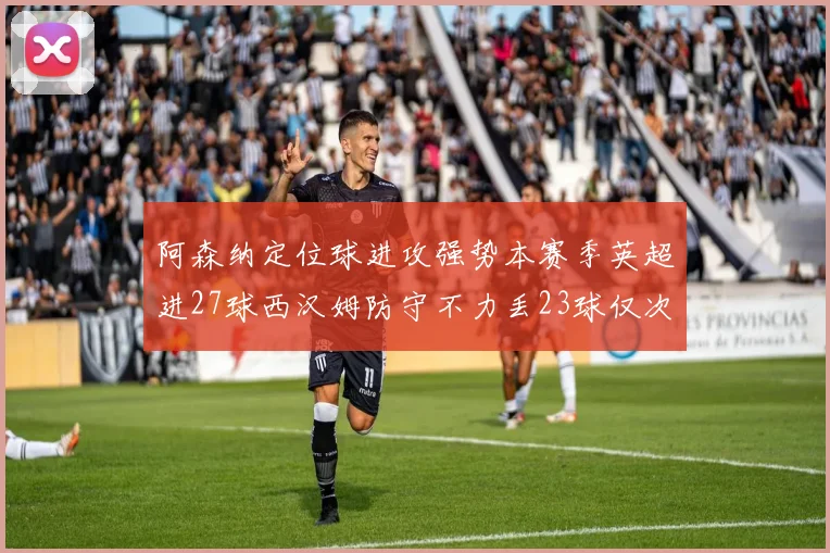 阿森纳定位球进攻强势本赛季英超进27球西汉姆防守不力丢23球仅次于伯恩茅斯