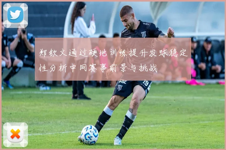 郑钦文通过硬地训练提升发球稳定性分析中网赛事前景与挑战