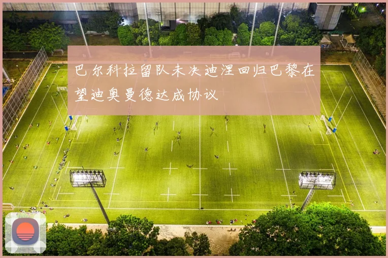 巴尔科拉留队未决迪涅回归巴黎在望迪奥曼德达成协议