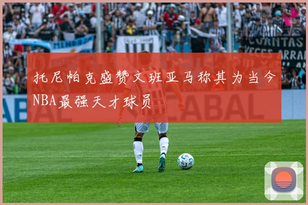 托尼帕克盛赞文班亚马称其为当今NBA最强天才球员