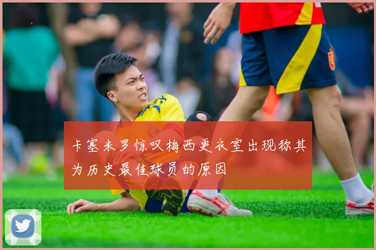 卡塞米罗惊叹梅西更衣室出现称其为历史最佳球员的原因