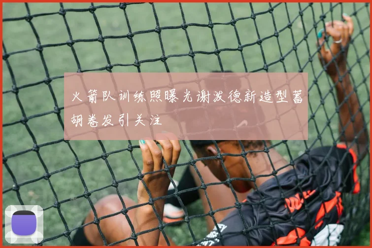 火箭队训练照曝光谢泼德新造型蓄胡卷发引关注